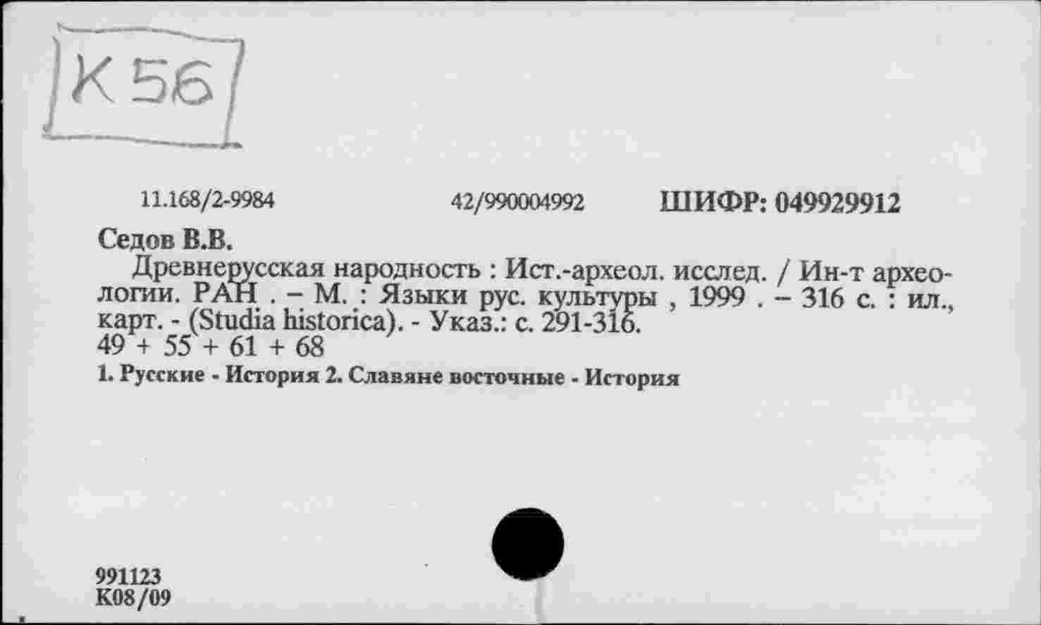 ﻿11.168/2-9984	42/990004992 ШИФР: 049929912
Седов В.В.
Древнерусская народность : Ист.-археол. исслед. / Ин-т археологии. РАН . - М. : Языки рус. культуры , 1999 . -- 316 с. : ил., карт. - (Studia historica). - Указ.: с. 291-316.
49 + 55 + 61 + 68
1. Русские - История 2. Славяне восточные - История
991123
К08/09